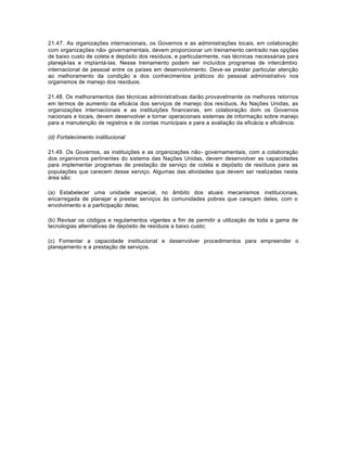 21.47. As organizações internacionais, os Governos e as administrações locais, em colaboração 
com organizações não- governamentais, devem proporcionar um treinamento centrado nas opções 
de baixo custo de coleta e depósito dos resíduos, e particularmente, nas técnicas necessárias para 
planejá-las e implantá-las. Nesse treinamento podem ser incluídos programas de intercâmbio 
internacional de pessoal entre os países em desenvolvimento. Deve-se prestar particular atenção 
ao melhoramento da condição e dos conhecimentos práticos do pessoal administrativo nos 
organismos de manejo dos resíduos. 
21.48. Os melhoramentos das técnicas administrativas darão provavelmente os melhores retornos 
em termos de aumento da eficácia dos serviços de manejo dos resíduos. As Nações Unidas, as 
organizações internacionais e as instituições financeiras, em colaboração dom os Governos 
nacionais e locais, devem desenvolver e tornar operacionais sistemas de informação sobre manejo 
para a manutenção de registros e de contas municipais e para a avaliação da eficácia e eficiência. 
(d) Fortalecimento institucional 
21.49. Os Governos, as instituições e as organizações não- governamentais, com a colaboração 
dos organismos pertinentes do sistema das Nações Unidas, devem desenvolver as capacidades 
para implementar programas de prestação de serviço de coleta e depósito de resíduos para as 
populações que carecem desse serviço. Algumas das atividades que devem ser realizadas nesta 
área são: 
(a) Estabelecer uma unidade especial, no âmbito dos atuais mecanismos institucionais, 
encarregada de planejar e prestar serviços às comunidades pobres que careçam deles, com o 
envolvimento e a participação delas; 
(b) Revisar os códigos e regulamentos vigentes a fim de permitir a utilização de toda a gama de 
tecnologias alternativas de depósito de resíduos a baixo custo; 
(c) Fomentar a capacidade institucional e desenvolver procedimentos para empreender o 
planejamento e a prestação de serviços. 
