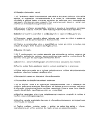 (a) Atividades relacionadas a manejo 
21.10. Os Governos devem iniciar programas para manter a redução ao mínimo da produção de 
resíduos. As organizações não-governamentais e os grupos de consumidores devem ser 
estimulados a participar desses programas, que podem ser elaborados com a cooperação das 
organizações internacionais, caso necessário. Esse programas devem basear-se , sempre que 
possível, nas atividades atuais ou previstas e devem: 
(a) Desenvolver e fortalecer as capacidades nacionais de pesquisa e elaboração de tecnologias 
ambientalmente saudáveis, assim como adotar medidas para diminuir os resíduos ao mínimo; 
(b) Estabelecer incentivos para reduzir os padrões de produç ão e consumo não sustentáveis; 
(c) Desenvolver, quando necessário, planos nacionais para reduzir ao mínimo a geração de 
resíduos como parte dos planos nacionais de desenvolvimento; 
(d) Enfatizar as considerações sobre as possibilidade de reduzir ao mínimo os resíduos nos 
contratos de compras dentro do sistema das Nações Unidas. 
(b) Dados e informações 
21.11. O monitoramento é um requisito essencial para acompanhar de perto as mudanças na 
quantidade e qualidade dos resíduos e sua conseqüências para a saúde e o meio ambiente. Os 
Governos, com o apoio das organizações internacionais, devem: 
(a) Desenvolver e aplicar metodologias para o monitoramento de resíduos no plano nacional; 
(b) Reunir e analisar dados, estabelecer objetivos nacionais e acompanhar os progressos; 
(c) Utilizar dados para avaliar se as políticas nacionais para os resíduos são ambientalmente 
saudáveis e estabelecer bases para a ação corretiva; 
(d) Introduzir informações nos sistemas de informação mundiais. 
(c) Cooperação e coordenação internacionais e regionais 
21.12. As Nações Unidas e as organizações intergovernamentais, com a colaboração dos 
Governos, devem ajudar a promover a minimização dos resíduos facilitando um maior intercâmbio 
de informação, conhecimentos técnicos-científicos e experiência. O que se segue é uma lista não 
exaustiva das atividades especifícas que podem ser empreendidas: 
(a) Identificar, desenvolver e harmonizar metodologias para monitorar a produção de resíduos e 
transferir essas metodologias aos países; 
(b) Identificar e ampliar as atividades das redes de informação existentes sobre tecnologias limpas 
e minimização dos resíduos; 
(c) Realizar avaliação periódica, cotejar e analisar os dados dos países e informar, 
sistematicamente, em um foro apropriado das Nações Unidas, aos países interessados; 
 