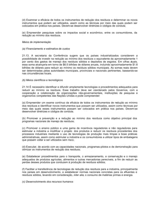 (d) Examinar a eficácia de todos os instrumentos de redução dos resíduos e determinar os novos 
instrumentos que podem ser utilizados, assim como as técnicas por meio das quais podem ser 
colocados em prática nos países. Devem-se desenvolver diretrizes e códigos de conduta; 
(e) Empreender pesquisas sobre os impactos social e econômico, entre os consumidores, da 
redução ao mínimo dos resíduos. 
Meios de implementação 
(a) Financiamento e estimativa de custos 
21.13. A secretaria da Conferência sugere que os países industrializados considerem a 
possibilidade de investir na redução ao mínimo dos resíduos o equivalente da aproximadamente 1 
por cento dos gastos de manejo dos resíduos sólidos e depósitos de esgotos. Em cifras atuais, 
essa soma alcançaria em torno de $6.5 bilhões de dólares anuais, incluindo aproximadamente $1.8 
bilhões de dólares para reduzir ao mínimo os resíduos sólidos municipais. As somas reais devem 
ser determinadas pelas autoridades municipais, provinciais e nacionais pertinentes, baseando-se 
nas circunstâncias locais. 
(b) Meios científicos e tecnológicos 
21.14 É necessário identificar e difundir amplamente tecnologias e procedimentos adequados para 
reduzir ao mínimo os resíduos. Esse trabalho deve ser coordenado pelos Governos, com a 
cooperação e colaboração de organizações não-governamentais, instituições de pesquisa e 
organismos competentes das Nações Unidas e pode compreender: 
(a) Empreender um exame contínuo da eficácia de todos os instrumentos de redução ao mínimo 
dos resíduos e identificar novos instrumentos que possam ser utilizados, assim como técnicas por 
meio das quais esses instrumentos possam ser colocados em prática nos países. Devem-se 
desenvolver diretrizes e códigos de conduta; 
(b) Promover a prevenção e a redução ao mínimo dos resíduos como objetivo principal dos 
programas nacionais de manejo de resíduos; 
(c) Promover o ensino público e uma gama de incentivos reguladores e não reguladores para 
estimular a indústria a modificar o projeto dos produtos e reduzir os resíduos procedentes dos 
processos industriais mediante o uso de tecnologias de produção mais limpas e boas práticas 
administrativas, assim como estimular a indústria e os consumidores a utilizar tipos de embalagens 
que possam voltar a ser utilizados sem risco; 
(d) Executar, de acordo com as capacidades nacionais, programas-pilotos e de demonstração para 
otimizar os instrumentos de redução dos resíduos; 
(e) Estabelecer procedimentos para o transporte, o armazenamento, a conservação e o manejo 
adequados de produtos agrícolas, alimentos e outras mercadorias perecíveis, a fim de reduzir as 
perdas desses produtos que conduzem à produção de resíduos sólidos; 
(f) Facilitar a transferência de tecnologias de redução dos resíduos para a indústria, principalmente 
nos países em desenvolvimento, e estabelecer normas nacionais concretas para os efluentes e 
resíduos sólidos, levando em consideração, inter alia, o consumo de matérias primas e energia. 
(c) Desenvolvimento dos recursos humanos 
 