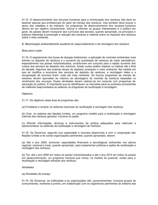 21.15. O desenvolvimento dos recursos humanos para a minimização dos resíduos não deve se 
destinar apenas aos profissionais do setor de manejo dos resíduos, mas também deve buscar o 
apoio dos cidadãos e da indústria. Os programas de desenvolvimento dos recursos humanos 
devem ter por objetivo conscientizar, educar e informar os grupos interessados e o público em 
geral. Os países devem incorporar aos currículos das escolas, quando apropriado, os princípios e 
práticas referentes à prevenção e redução dos resíduos e material sobre os impactos dos resíduos 
sobre o meio ambiente. 
B. Maximização ambientalmente saudável do reaproveitamento e da reciclagem dos resíduos 
Base para a ação 
21.16. O esgotamento dos locais de despejo tradicionais, a aplicação de controles ambientais mais 
estritos no depósito de resíduos e o aumento da quantidade de resíduos de maior persistência, 
especialmente nos países industrializados, contribuiram em conjunto para o rápido aumento dos 
custos dos serviços de depósito dos resíduos. Esses custos podem duplicar ou triplicar até o final 
da década. Algumas das práticas atuais de depósito ameaçam o meio ambiente. Na medida em 
que se modifica a economia dos serviços de depósito de resíduos, a reciclagem deles e a 
recuperação de recursos ficam cada dia mais rentáveis. Os futuros programas de manejo de 
resíduos devem aproveitar ao máximo as abordagens do controle de resíduos baseadas no 
rendimento dos recursos. Essas atividades devem realizar-se em conjunto com programas de 
educação do público. É importante que se identifiquem os mercados para os produtos procedentes 
de materiais reaproveitados ao elaborar os programas de reutilização e reciclagem. 
Objetivos 
21.17. Os objetivos nesta área de programas são: 
(a) Fortalecer e ampliar os sistemas nacionais de reutilização e reciclagem dos resíduos; 
(b) Criar, no sistema das Nações Unidas, um programa modelo para a reutilização e reciclagem 
internas dos resíduos gerados, inclusive do papel; 
(c) Difundir informações, técnicas e instrumentos de política adequados para estimular e 
operacionalizar os sistemas de reutilização e reciclagem de resíduos. 
21.18. Os Governos, segundo sua capacidade e recursos disponíveis e com a cooperação das 
Nações Unidas e de outras organizações pertinentes, quando apropriado, devem: 
(a) Até o ano 2000, promover capacidades financeira e tecnológicas suficientes nos planos 
regional, nacional e local, quando apropriado, para implementar políticas e ações de reutilização e 
reciclagem dos resíduos; 
(b) Ter, até o ano 2000 em todos os países industrializados e até o ano 2010 em todos os países 
em desenvolvimento, um programa nacional que inclua, na medida do possível, metas para a 
reutilização e reciclagem eficazes dos resíduos. 
Atividades 
(a) Atividades de manejo 
21.19. Os Governos, as instituições e as organizações não- governamentais, inclusive grupos de 
consumidores, mulheres e jovens, em colaboração com os organismos pertinentes do sistema das 
 