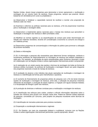 Nações Unidas, devem lançar programas para demonstrar e tornar operacional a reutilização e 
reciclagem de um volume maior de resíduos. Esses programas, sempre que possível, devem 
basear-se em atividades já em curso ou projetadas e: 
(a) Desenvolver e fortalecer a capacidade nacional de reutilizar e reciclar uma proporção de 
resíduos cada vez maior; 
(b) Examinar e reformar as políticas nacionais para os resíduos, a fim de proporcionar incentivos 
para a reutilização e reciclagem deles; 
(c) Desenvolver e implementar planos nacionais para o manejo dos resíduos que aproveitem a 
reutilização e reciclagem dos resíduos e dêem prioridade a elas; 
(d) Modificar as normas vigentes ou as especificações de compra para evitar discriminação em 
relação aos materiais reciclados, levando em consideração a economia no consumo de energia e 
em matérias-primas; 
(e) Desenvolver programas de conscientização e informação do público para promover a utilização 
de produtos reciclados. 
(b) Dados e informações 
21.20. A informação e pesquisa são necessárias para determinar formas vantajosas, rentáveis e 
socialmente aceitáveis de reaproveitamento ou reciclagem de resíduos que estejam adaptadas a 
cada país. Por exemplo, as atividades de apoio empreendidas pelos Governos nacionais e locais 
em colaboração com as Nações Unidas e outras organizações internacionais podem compreender: 
(a) A realização de um amplo exame das opções e técnicas de reciclagem de todas as formas de 
resíduos sólidos municipais. As políticas de reutilização e reciclagem devem ser parte integrante 
dos programas nacionais e locais de manejo de resíduos; 
(b) A avaliação do alcance e dos métodos das atuais operações de reutilização e reciclagem de 
resíduos e a identificação de formas para intensificá-las e apoiá-las; 
(c) O aumento do financiamento de programas-pilotos de pesquisa com o fim de testar diversas 
opções de reutilização e reciclagem de resíduos, entre elas, a utilização de pequenas indústrias 
artesanais de reciclagem; a produção de adubo orgânico; a irrigação com águas residuais tratadas; 
e a recuperação de energia a partir dos resíduos; 
(d) A produção de diretrizes e melhores condutas para a reutilização e reciclagem de resíduos; 
(e) A intesificação dos esforços para coletar, analisar e difundir informações relevantes sobre a 
questão dos resíduos para grupos com atuação nessa área. Podem-se oferecer bolsas especiais 
de pesquisa, concedidas por concurso, para projetos de pesquisa inovadores sobre técnicas de 
reciclagem; 
(f) A identificação de mercados potenciais para produtos reciclados. 
(c) Cooperação e coordenação internacionais e regionais 
21.21. Os Estados, por meio de cooperação bilateral e multilateral, inclusive com as Nações 
Unidas e outras organizações internacionais pertinentes, quando apropriado, devem: 
 
