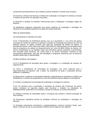 (a) Examinar periodicamente em que medida os países reutilizam e reciclam seus resíduos; 
(b) Examinar a eficácia das técnicas e métodos de reutilização e reciclagem de resíduos e estudar 
a maneira de aumentar sua aplicação nos países; 
(c) Examinar e atualizar as diretrizes internacionais para a reutilização e reciclagem segura de 
resíduos; 
(d) Estabelecer programas adequados para apoiar indústrias de reutilização e reciclagem de 
resíduos de comunidades pequenas nos países em desenvolvimento. 
Meios de implementação 
(a) Financiamento e estimativa de custos 
21.22. O Secretariado da Conferência estimou que, se o equivalente a 1 por cento dos gastos 
municipais de manejo de resíduos for dedicado a projetos de reutilização dos resíduos por meio de 
métodos seguros, os gastos mundiais para esse fim alcançarão $8 bilhões de dólares. O 
Secretariado estima o custo total anual médio (1993-2000) da implementação das atividades desta 
área de programas nos países em desenvolvimento em cerca de $850 milhões de dólares, em 
termos concessionais ou de doações. Estas são estimativas apenas indicativas e aproximadas, 
não revisadas pelos Governos. Os custos reais e os termos financeiros, inclusive os não 
concessionais dependerão, inter alia, das estratégias e programas específicos que os Governos 
decidam adotar para a impementação. 
(b) Meio científicos e tecnológicos 
21.23 A transferência de tecnologia deve apoiar a reciclagem e a reutilização de resíduos da 
seguinte forma: 
(a) Incluir a transferência de tecnologias de reciclagem, tais como máquinas para o 
reaproveitamento dos plásticos, cola e papel, nos programas de ajuda e cooperação técnicas 
bilaterais e multilaterais; 
(b) Desenvolver e melhorar as tecnologias existentes, especialmente as autóctones, e facilitar sua 
transferência, no âmbito dos programas em curso de assistência técnica regional e inter-regional; 
(c) Facilitar a transferência de tecnologia de reutilização e reciclagem de resíduos. 
21.24. Os incentivos para a reutilização e reciclagem de resíduos são numerosos. Os países 
podem considerar as seguintes opções para incentivar a indústria, as instituições, os 
estabelecimentos comerciais e os indivíduos a reciclar os resíduos, ao invés de eliminá-los: 
(a) Oferecer incentivos às autoridades locais e municipais que reciclam a máxima proporção de 
seus resíduos; 
(b) Proporcionar assistência técnica às atividades informais de reutilização e reciclagem de 
resíduos; 
(c) Empregar instrumentos econômicos e regulamentadores, inclusive incentivos fiscais, para 
apoiar o princípio de que os que produzem resíduos devem pagar por seu depósito; 
 