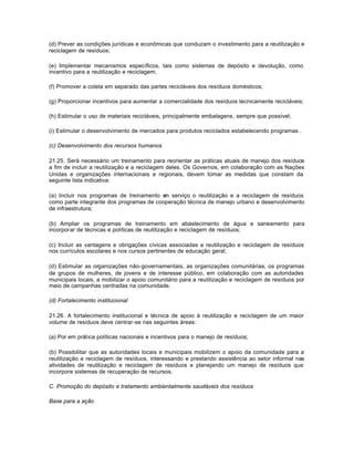 (d) Prever as condições jurídicas e econômicas que conduzam o investimento para a reutilização e 
reciclagem de resíduos; 
(e) Implementar mecanismos específicos, tais como sistemas de depósito e devolução, como 
incentivo para a reutilização e reciclagem; 
(f) Promover a coleta em separado das partes recicláveis dos resíduos domésticos; 
(g) Proporcionar incentivos para aumentar a comercialidade dos resíduos tecnicamente recicláveis; 
(h) Estimular o uso de materiais recicláveis, principalmente embalagens, sempre que possível; 
(i) Estimular o desenvolvimento de mercados para produtos reciclados estabelecendo programas . 
(c) Desenvolvimento dos recursos humanos 
21.25. Será necessário um treinamento para reorientar as práticas atuais de manejo dos resíduos 
a fim de incluir a reutilização e a reciclagem deles. Os Governos, em colaboração com as Nações 
Unidas e organizações internacionais e regionais, devem tomar as medidas que constam da 
seguinte lista indicativa: 
(a) Incluir nos programas de treinamento em serviço o reutilização e a reciclagem de resíduos 
como parte integrante dos programas de cooperação técnica de manejo urbano e desenvolvimento 
de infraestrutura; 
(b) Ampliar os programas de treinamento em abastecimento de água e saneamento para 
incorporar de técnicas e políticas de reutilização e reciclagem de resíduos; 
(c) Incluir as vantagens e obrigações cívicas associadas a reutilização e reciclagem de resíduos 
nos currículos escolares e nos cursos pertinentes de educação geral; 
(d) Estimular as organizações não-governamentais, as organizações comunitárias, os programas 
de grupos de mulheres, de jovens e de interesse público, em colaboração com as autoridades 
municipais locais, a mobilizar o apoio comunitário para a reutilização e reciclagem de resíduos por 
meio de campanhas centradas na comunidade. 
(d) Fortalecimento institucional 
21.26. A fortalecimento institucional e técnica de apoio à reutilização e reciclagem de um maior 
volume de resíduos deve centrar-se nas seguintes áreas: 
(a) Por em prática políticas nacionais e incentivos para o manejo de resíduos; 
(b) Possibilitar que as autoridades locais e municipais mobilizem o apoio da comunidade para a 
reutilização e reciclagem de resíduos, interessando e prestando assistência ao setor informal nas 
atividades de reutilização e reciclagem de resíduos e planejando um manejo de resíduos que 
incorpore sistemas de recuperação de recursos. 
C. Promoção do depósito e tratamento ambientalmente saudáveis dos resíduos 
Base para a ação 
 