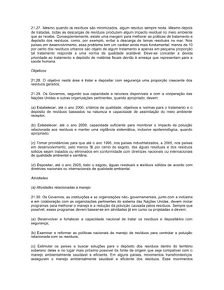 21.27. Mesmo quando os resíduos são minimizados, algum resíduo sempre resta. Mesmo depois 
de tratadas, todas as descargas de resíduos produzem algum impacto residual no meio ambiente 
que as recebe. Conseqüentemente, existe uma margem para melhorar as práticas de tratamento e 
depósito dos resíduos, como, por exemplo, evitar a descarga de lamas residuais no mar. Nos 
países em desenvolvimento, esse problema tem um caráter ainda mais fundamental: menos de 10 
por cento dos resíduos urbanos são objeto de algum tratamento e apenas em pequena proporção 
tal tratamento responde a uma norma de qualidade aceitável. Deve-se conceder a devida 
prioridade ao tratamento e depósito de matérias fecais devido à ameaça que representam para a 
saúde humana. 
Objetivos 
21.28. O objetivo nesta área é tratar e depositar com segurança uma proporção crescente dos 
resíduos gerados. 
21.29. Os Governos, segundo sua capacidade e recursos disponíveis e com a cooperação das 
Nações Unidas e outras organizações pertinentes, quando apropriado, devem: 
(a) Estabelecer, até o ano 2000, critérios de qualidade, objetivos e normas para o tratamento e o 
depósito de resíduos baseados na natureza e capacidade de assimilação do meio ambiente 
receptor; 
(b) Estabelecer, até o ano 2000, capacidade suficiente para monitorar o impacto da poluição 
relacionada aos resíduos e manter uma vigilância sistemática, inclusive epidemiológica, quando 
apropriado; 
(c) Tomar providências para que até o ano 1995, nos países industrializados, e 2005, nos países 
em desenvolvimento, pelo menos 50 por cento do esgoto, das águas residuais e dos resíduos 
sólidos sejam tratados ou eliminados em conformidade com diretrizes nacionais ou internacionais 
de qualidade ambiental e sanitária; 
(d) Depositar, até o ano 2025, todo o esgoto, águas residuais e resíduos sólidos de acordo com 
diretrizes nacionais ou internacionais de qualidade ambiental. 
Atividades 
(a) Atividades relacionadas a manejo 
21.30. Os Governos, as instituições e as organizações não- governamentais, junto com a indústria 
e em colaboração com as organizações pertinentes do sistema das Nações Unidas, devem iniciar 
programas para melhorar o manejo e a redução da poluição causada pelos resíduos. Sempre que 
possível, esses programas devem basear-se em atividades já em curso ou projetadas e devem: 
(a) Desenvolver e fortalecer a capacidade nacional de tratar os resíduos e depositá-los com 
segurança; 
(b) Examinar e reformar as políticas nacionais de manejo de resíduos para controlar a poluição 
relacionada com os resíduos; 
(c) Estimular os países a buscar soluções para o depósito dos resíduos dentro do território 
soberano deles e no lugar mais próximo possível da fonte de origem que seja compatível com o 
manejo ambientalmente saudável e eficiente. Em alguns países, movimentos transfronteiriços 
asseguram o manejo ambientalmente saudável e eficiente dos resíduos. Esse movimentos 
 