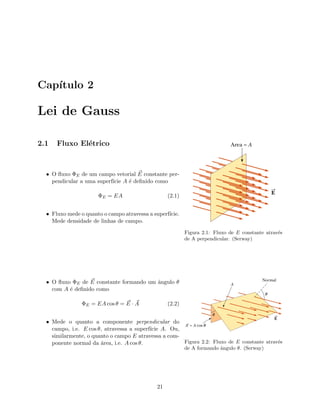 Cap´ıtulo 2
Lei de Gauss
2.1 Fluxo El´etrico
Figura 2.1: Fluxo de E constante atrav´es
de A perpendicular. (Serway)
• O ﬂuxo ΦE de um campo vetorial E constante per-
pendicular a uma superf´ıcie A ´e deﬁnido como
ΦE = EA (2.1)
• Fluxo mede o quanto o campo atravessa a superf´ıcie.
Mede densidade de linhas de campo.
Figura 2.2: Fluxo de E constante atrav´es
de A formando ˆangulo θ. (Serway)
• O ﬂuxo ΦE de E constante formando um ˆangulo θ
com A ´e deﬁnido como
ΦE = EA cos θ = E · A (2.2)
• Mede o quanto a componente perpendicular do
campo, i.e. E cos θ, atravessa a superf´ıcie A. Ou,
similarmente, o quanto o campo E atravessa a com-
ponente normal da ´area, i.e. A cos θ.
21
 