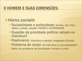 Homo socialis Sociabilidade e politicidade:  família, clã, tribo, aldeia, cidade, estado: PODER e AUTORIDADE Questão da prioridade política: estado ou indivíduo? Positivismo:  indivíduo e estado: progresso (Comte) Problema do corpo:  do indivíduo ou da sociedade? Maior do problema da atualidade: homem e meio 