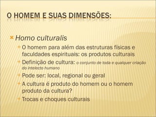 Homo culturalis O homem para além das estruturas físicas e faculdades espirituais: os produtos culturais Definição de cultura:  o conjunto de toda e qualquer criação do intelecto humano Pode ser: local, regional ou geral A cultura é produto do homem ou o homem produto da cultura? Trocas e choques culturais 