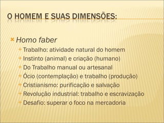 Homo faber Trabalho: atividade natural do homem Instinto (animal) e criação (humano) Do Trabalho manual ou artesanal Ócio (contemplação) e trabalho (produção) Cristianismo: purificação e salvação Revolução industrial: trabalho e escravização Desafio: superar o foco na mercadoria 