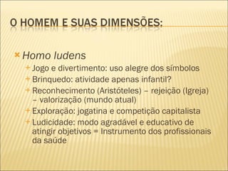 Homo ludens Jogo e divertimento: uso alegre dos símbolos Brinquedo: atividade apenas infantil? Reconhecimento (Aristóteles) – rejeição (Igreja) – valorização (mundo atual) Exploração: jogatina e competição capitalista Ludicidade: modo agradável e educativo de atingir objetivos = Instrumento dos profissionais da saúde 