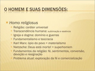 Homo religiosus Religião: caráter universal Transcendência humana:  sublimação e essência Igreja e dogma: domínio e guerras Fundamentalismo e teocracia Karl Marx: ópio do povo =  materialismo Nietzsche: Deus está morto! = superhomem Fundamentos da religião: fé, sentimentos, conversão, devoção e resignação Problema atual: exploração da fé e comercialização 