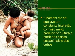 O homem é o ser que vive em constante interação com seu meio, produzindo cultura a partir das coisas, dos animais e dos outros  