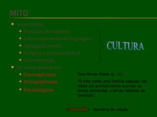 Importância: Exercício do intelecto Desenvolvimento da linguagem Agregação social Religião e transcendência Diversificação Os mitos podem ser: Cosmogônicos Antropogônicos Escatológicos   CULTURA Para Mircea Eliade (p. 11): “ O mito conta uma história sagrada; ele relata um acontecimento ocorrido no tempo primordial, o tempo fabuloso do ‘princípio”. Narrativa da criação 