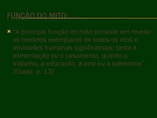 “ A principal função do mito consiste em revelar os modelos exemplares de todos os ritos e atividades humanas significativas: tanto a alimentação ou o casamento, quanto o trabalho, a educação, a arte ou a sabedoria” (Eliade, p. 13) 
