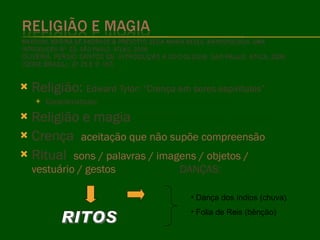 Religião:  Edward Tylor: “Crença em seres espirituais” Características:  universal: presente em todos os povos Religião e magia :  identificação de uma com a outra Crença :  aceitação que não supõe compreensão Ritual :  sons / palavras / imagens / objetos / vestuário / gestos  DANÇAS:   1 Dança dos índios (chuva) Folia de Reis (bênção) RITOS 
