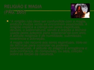 “ A religião não deve ser confundida com a magia, embora muitas vezes se encontrem associadas. A religião implica a crença em seres espirituais, deuses, o sobrenatural, sendo a oração a técnica usada pelos adeptos para relacionar-se com eles. A atitude religiosa é de humildade, submissão, reverência e adoração.  A magia não recorre aos seres espirituais. Vale-se de técnicas para controlar os poderes sobrenaturais. A atitude do mágico é arrogância e auto-confiança, de compulsão, ou seja, coação sobre as forças da natureza.” 