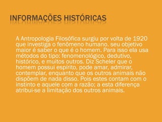 A Antropologia Filosófica surgiu por volta de 1920 que investiga o fenômeno humano. seu objetivo maior é saber o que é o homem. Para isso ela usa métodos do tipo: fenomenológico, dedutivo, histórico, e muitos outros. Diz Scheler que o homem possui espírito, pode amar, admirar, contemplar, enquanto que os outros animais não dispõem de nada disso. Pois estes contam com o instinto e aquele com a razão; a esta diferença atribui-se a limitação dos outros animais. 