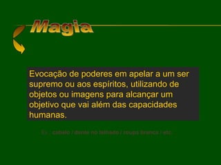 Magia Evocação de poderes em apelar a um ser supremo ou aos espíritos, utilizando de objetos ou imagens para alcançar um objetivo que vai além das capacidades humanas. Ex.:  cabelo / dente no telhado / roupa branca / etc. 