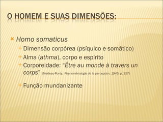 Homo somaticus Dimensão corpórea (psíquico e somático) Alma ( athma ), corpo e espírito Corporeidade: “ Être au monde à travers un corps ”  (Merleau-Ponty,   Phenoménologie de la perception, 1945, p. 357 ) Função mundanizante 