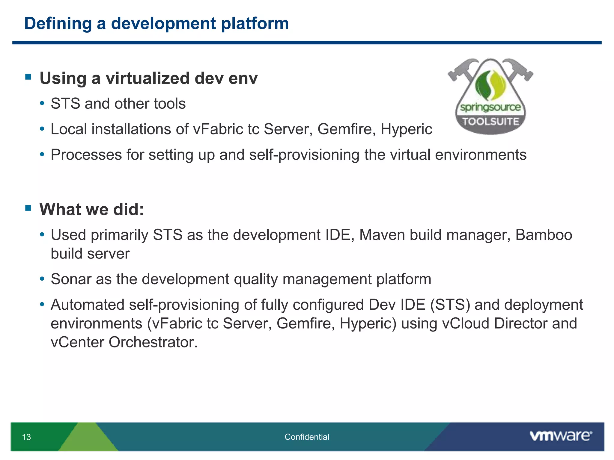 Defining a development platformUsing a virtualized devenvSTS and other toolsLocal installations of vFabric tc Server, Gemfire, Hyperic Processes for setting up and self-provisioning the virtual environmentsWhat we did:Used primarily STS as the development IDE, Maven build manager, Bamboo build serverSonar as the development quality management platformAutomated self-provisioning of fully configured Dev IDE (STS) and deployment environments (vFabric tc Server, Gemfire, Hyperic) using vCloud Director and vCenter Orchestrator.