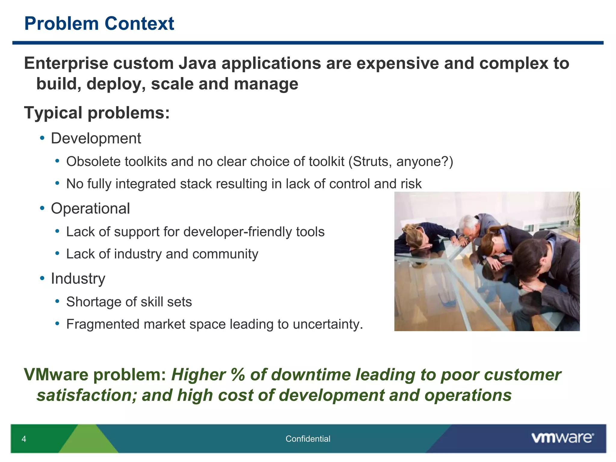 Problem ContextEnterprise custom Java applications are expensive and complex to build, deploy, scale and manageTypical problems:DevelopmentObsolete toolkits and no clear choice of toolkit (Struts, anyone?)No fully integrated stack resulting in lack of control and risk OperationalLack of support for developer-friendly toolsLack of industry and communityIndustryShortage of skill setsFragmented market space leading to uncertainty.VMware problem: Higher % of downtime leading to poor customer satisfaction; and high cost of development and operations