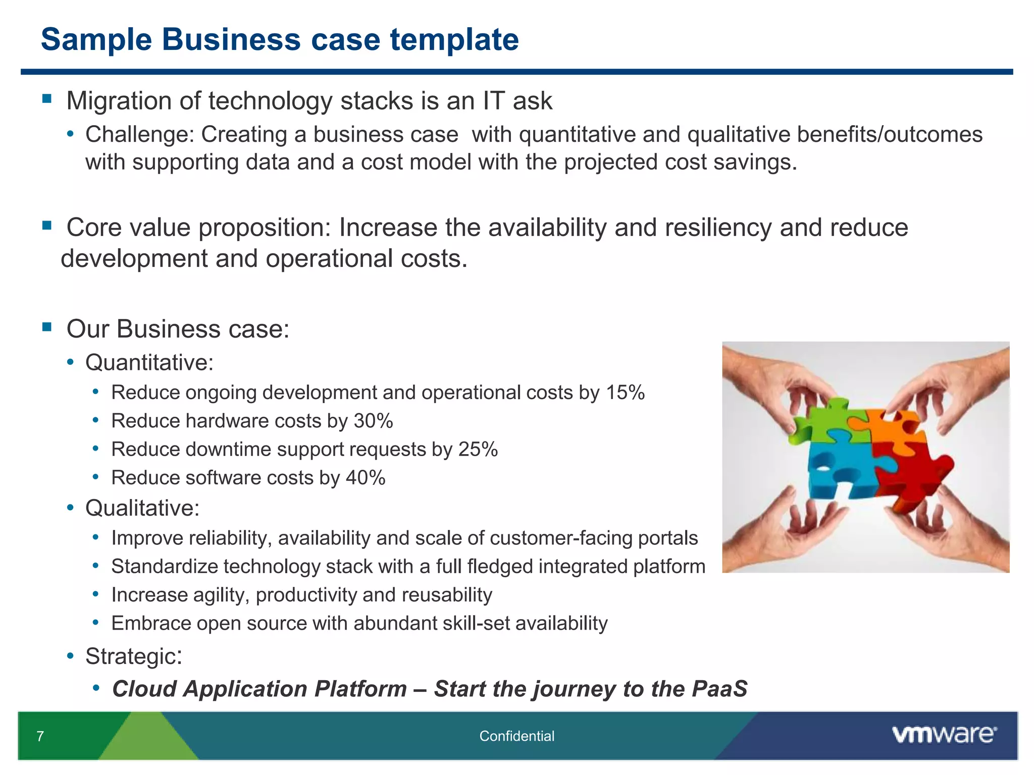 Sample Business case templateMigration of technology stacks is an IT askChallenge: Creating a business case  with quantitative and qualitative benefits/outcomes with supporting data and a cost model with the projected cost savings. Core value proposition: Increase the availability and resiliency and reduce development and operational costs.Our Business case:Quantitative:Reduce ongoing development and operational costs by 15%Reduce hardware costs by 30%Reduce downtime support requests by 25%Reduce software costs by 40%Qualitative:Improve reliability, availability and scale of customer-facing portals Standardize technology stack with a full fledged integrated platformIncrease agility, productivity and reusabilityEmbrace open source with abundant skill-set availabilityStrategic:Cloud Application Platform – Start the journey to the PaaS