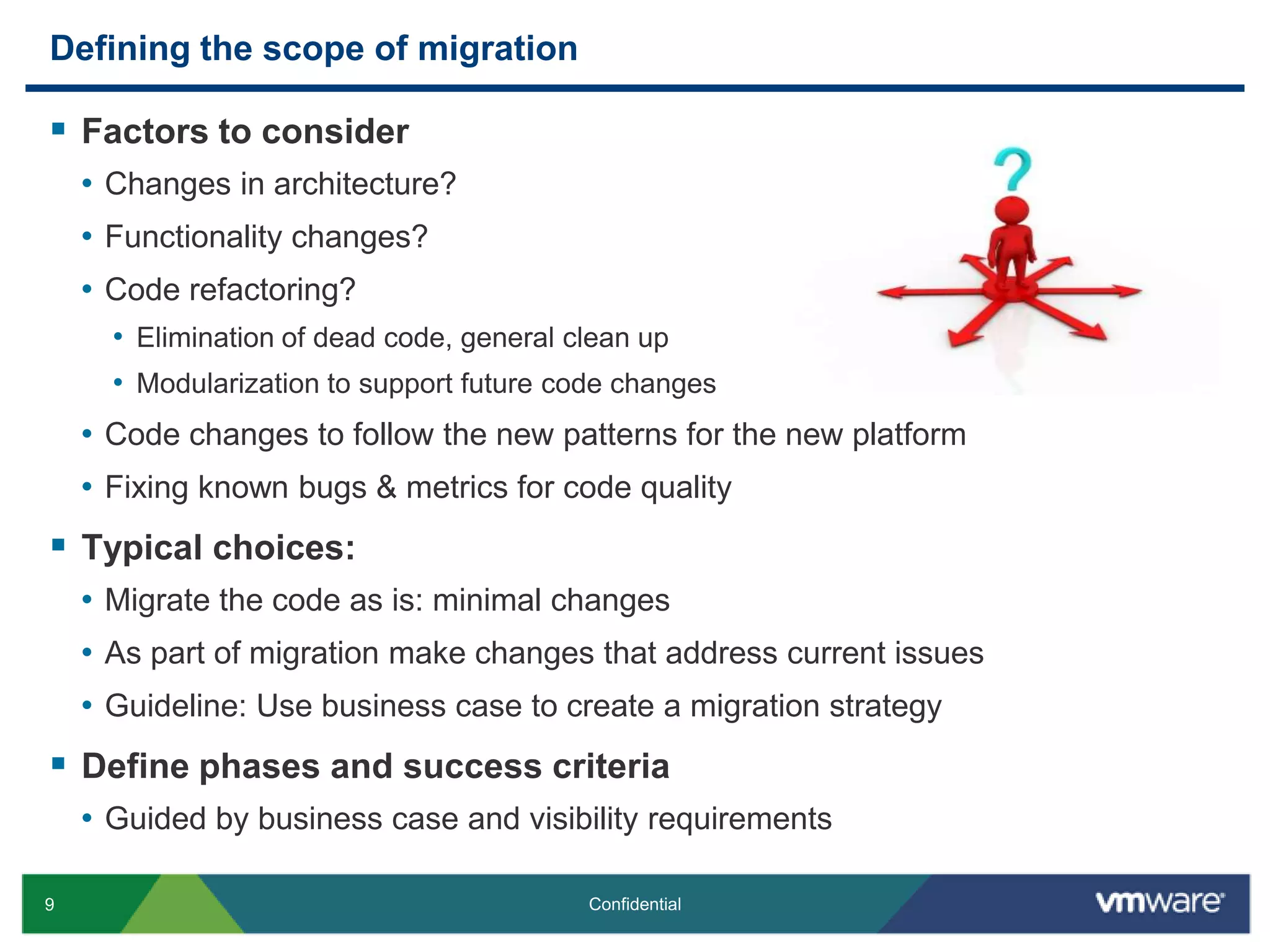 Defining the scope of migrationFactors to considerChanges in architecture?Functionality changes?Code refactoring?Elimination of dead code, general clean upModularization to support future code changesCode changes to follow the new patterns for the new platformFixing known bugs & metrics for code qualityTypical choices:Migrate the code as is: minimal changesAs part of migration make changes that address current issuesGuideline: Use business case to create a migration strategy Define phases and success criteria Guided by business case and visibility requirements