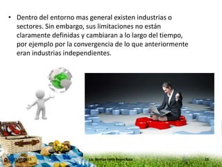 • Dentro del entorno mas general existen industrias o
sectores. Sin embargo, sus limitaciones no están
claramente definidas y cambiaran a lo largo del tiempo,
por ejemplo por la convergencia de lo que anteriormente
eran industrias independientes.
17/07/2015 13Lic. Noritza Iveth Reyes Rosa
 