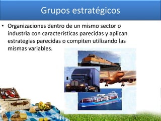 Grupos estratégicos
• Organizaciones dentro de un mismo sector o
industria con características parecidas y aplican
estrategias parecidas o compiten utilizando las
mismas variables.
 