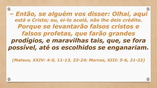 – Então, se alguém vos disser: Olhai, aqui
está o Cristo; ou, ei-lo acolá, não lhe deis crédito.
Porque se levantarão falsos cristos e
falsos profetas, que farão grandes
prodígios, e maravilhas tais, que, se fora
possível, até os escolhidos se enganariam.
(Mateus, XXIV: 4-5, 11-13, 23-24; Marcos, XIII: 5-6, 21-22)
 