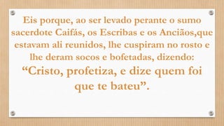 Eis porque, ao ser levado perante o sumo
sacerdote Caifás, os Escribas e os Anciãos,que
estavam ali reunidos, lhe cuspiram no rosto e
lhe deram socos e bofetadas, dizendo:
“Cristo, profetiza, e dize quem foi
que te bateu”.
 