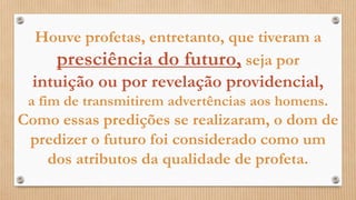 Houve profetas, entretanto, que tiveram a
presciência do futuro, seja por
intuição ou por revelação providencial,
a fim de transmitirem advertências aos homens.
Como essas predições se realizaram, o dom de
predizer o futuro foi considerado como um
dos atributos da qualidade de profeta.
 