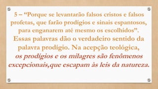 5 – “Porque se levantarão falsos cristos e falsos
profetas, que farão prodígios e sinais espantosos,
para enganarem até mesmo os escolhidos”.
Essas palavras dão o verdadeiro sentido da
palavra prodígio. Na acepção teológica,
os prodígios e os milagres são fenômenos
excepcionais,que escapam às leis da natureza.
 