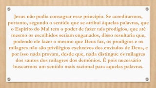 Jesus não podia consagrar esse princípio. Se acreditarmos,
portanto, segundo o sentido que se atribui àquelas palavras, que
o Espírito do Mal tem o poder de fazer tais prodígios, que até
mesmo os escolhidos seriam enganados, disso resultaria que,
podendo ele fazer o mesmo que Deus faz, os prodígios e os
milagres não são privilégios exclusivos dos enviados de Deus, e
por isso nada provam, desde que, nada distingue os milagres
dos santos dos milagres dos demônios. É pois necessário
buscarmos um sentido mais racional para aquelas palavras.
 