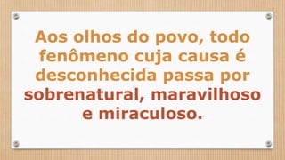 Aos olhos do povo, todo
fenômeno cuja causa é
desconhecida passa por
sobrenatural, maravilhoso
e miraculoso.
 