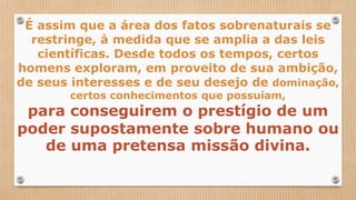 É assim que a área dos fatos sobrenaturais se
restringe, à medida que se amplia a das leis
científicas. Desde todos os tempos, certos
homens exploram, em proveito de sua ambição,
de seus interesses e de seu desejo de dominação,
certos conhecimentos que possuíam,
para conseguirem o prestígio de um
poder supostamente sobre humano ou
de uma pretensa missão divina.
 