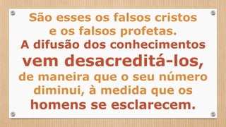 São esses os falsos cristos
e os falsos profetas.
A difusão dos conhecimentos
vem desacreditá-los,
de maneira que o seu número
diminui, à medida que os
homens se esclarecem.
 