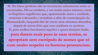 10. Os falsos profetas não se encontram unicamente entre os
encarnados. Há-os também, e em muito maior número, entre
os Espíritos orgulhosos que, aparentando amor e caridade,
semeiam a desunião e retardam a obra de emancipação da
Humanidade, lançando-lhe de través seus sistemas absurdos,
depois de terem feito que seus médiuns os aceitem.
E, para melhor fascinarem àqueles a quem desejam iludir,
para darem mais peso às suas teorias, se
apropriam sem escrúpulo de nomes que só
com muito respeito os homens pronunciam.
 