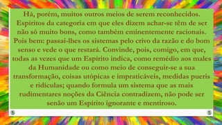 Há, porém, muitos outros meios de serem reconhecidos.
Espíritos da categoria em que eles dizem achar-se têm de ser
não só muito bons, como também eminentemente racionais.
Pois bem: passai-lhes os sistemas pelo crivo da razão e do bom
senso e vede o que restará. Convinde, pois, comigo, em que,
todas as vezes que um Espírito indica, como remédio aos males
da Humanidade ou como meio de conseguir-se a sua
transformação, coisas utópicas e impraticáveis, medidas pueris
e ridículas; quando formula um sistema que as mais
rudimentares noções da Ciência contradizem, não pode ser
senão um Espírito ignorante e mentiroso.
 