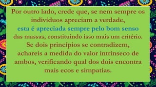 Por outro lado, crede que, se nem sempre os
indivíduos apreciam a verdade,
esta é apreciada sempre pelo bom senso
das massas, constituindo isso mais um critério.
Se dois princípios se contradizem,
achareis a medida do valor intrínseco de
ambos, verificando qual dos dois encontra
mais ecos e simpatias.
 