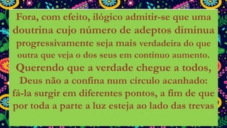 Fora, com efeito, ilógico admitir-se que uma
doutrina cujo número de adeptos diminua
progressivamente seja mais verdadeira do que
outra que veja o dos seus em contínuo aumento.
Querendo que a verdade chegue a todos,
Deus não a confina num círculo acanhado:
fá-la surgir em diferentes pontos, a fim de que
por toda a parte a luz esteja ao lado das trevas
 