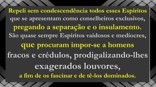 Repeli sem condescendência todos esses Espíritos
que se apresentam como conselheiros exclusivos,
pregando a separação e o insulamento.
São quase sempre Espíritos vaidosos e medíocres,
que procuram impor-se a homens
fracos e crédulos, prodigalizando-lhes
exagerados louvores,
a fim de os fascinar e de tê-los dominados.
 
