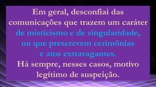 Em geral, desconfiai das
comunicações que trazem um caráter
de misticismo e de singularidade,
ou que prescrevem cerimônias
e atos extravagantes.
Há sempre, nesses casos, motivo
legítimo de suspeição.
 