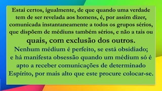 Estai certos, igualmente, de que quando uma verdade
tem de ser revelada aos homens, é, por assim dizer,
comunicada instantaneamente a todos os grupos sérios,
que dispõem de médiuns também sérios, e não a tais ou
quais, com exclusão dos outros.
Nenhum médium é perfeito, se está obsidiado;
e há manifesta obsessão quando um médium só é
apto a receber comunicações de determinado
Espírito, por mais alto que este procure colocar-se.
 