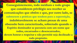 Conseguintemente, todo médium e todo grupo
que considerem privilégio seu receber as
comunicações que obtêm e que, por outro lado, se
submetem a práticas que tendem para a superstição,
indubitavelmente se acham presas de uma
obsessão bem caracterizada, sobretudo quando o
Espírito dominador se pavoneia com um nome que
todos, encarnados e desencarnados,
devem honrar e respeitar e não permitir seja declinado a
todo propósito.
 