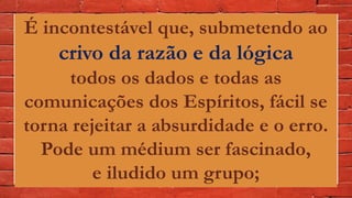 É incontestável que, submetendo ao
crivo da razão e da lógica
todos os dados e todas as
comunicações dos Espíritos, fácil se
torna rejeitar a absurdidade e o erro.
Pode um médium ser fascinado,
e iludido um grupo;
 