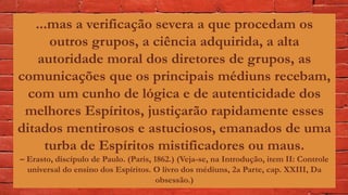 ...mas a verificação severa a que procedam os
outros grupos, a ciência adquirida, a alta
autoridade moral dos diretores de grupos, as
comunicações que os principais médiuns recebam,
com um cunho de lógica e de autenticidade dos
melhores Espíritos, justiçarão rapidamente esses
ditados mentirosos e astuciosos, emanados de uma
turba de Espíritos mistificadores ou maus.
– Erasto, discípulo de Paulo. (Paris, 1862.) (Veja-se, na Introdução, item II: Controle
universal do ensino dos Espíritos. O livro dos médiuns, 2a Parte, cap. XXIII, Da
obsessão.)
 