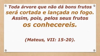 Toda árvore que não dá bons frutos
será cortada e lançada no fogo.
Assim, pois, pelos seus frutos
os conhecereis.
(Mateus, VII: 15-20).
 