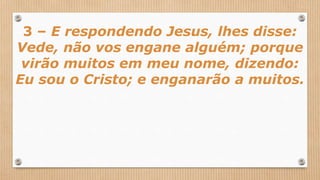 3 – E respondendo Jesus, lhes disse:
Vede, não vos engane alguém; porque
virão muitos em meu nome, dizendo:
Eu sou o Cristo; e enganarão a muitos.
 