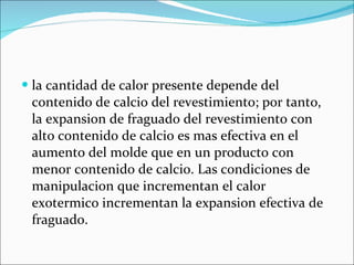 la cantidad de calor presente depende del contenido de calcio del revestimiento; por tanto, la expansion de fraguado del revestimiento con alto contenido de calcio es mas efectiva en el aumento del molde que en un producto con menor contenido de calcio. Las condiciones de manipulacion que incrementan el calor exotermico incrementan la expansion efectiva de fraguado. 