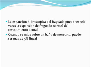La expansion hidroscopica del fraguado puede ser seis veces la expansion de fraguado normal del revestimiento dental.  Cuando se mide sobre un baño de mercurio, puede ser mas de 5% lineal 
